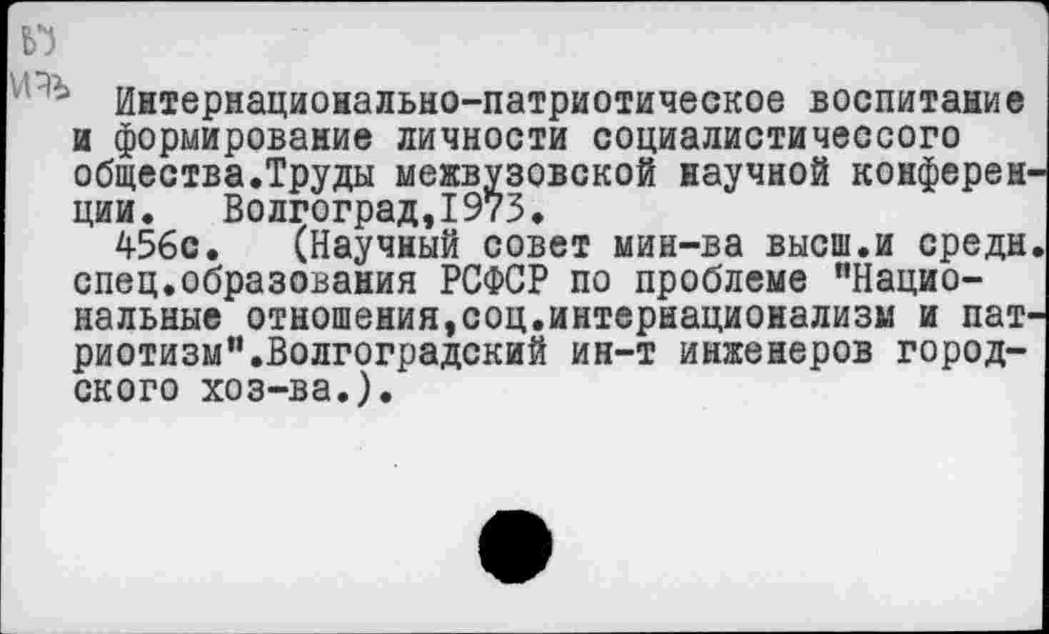 ﻿Интернационально-патриотическое воспитание и формирование личности социалистичессого общества.Труды межвузовской научной конферен ции. Волгоград,1973.
456с. (Научный совет мин-ва высш.и средн спец.образования РСФСР по проблеме "Национальные отношения,соц.интернационализм и пат риотизм".Волгоградский ин-т инженеров городского хоз-ва.).